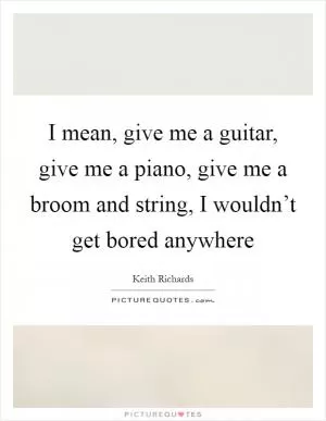 I mean, give me a guitar, give me a piano, give me a broom and string, I wouldn’t get bored anywhere Picture Quote #1