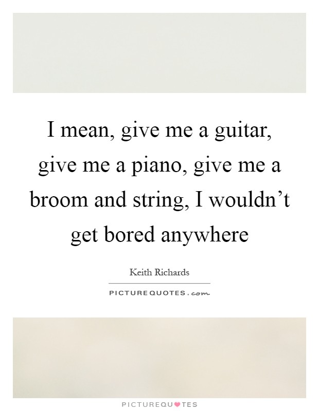 I mean, give me a guitar, give me a piano, give me a broom and string, I wouldn't get bored anywhere Picture Quote #1