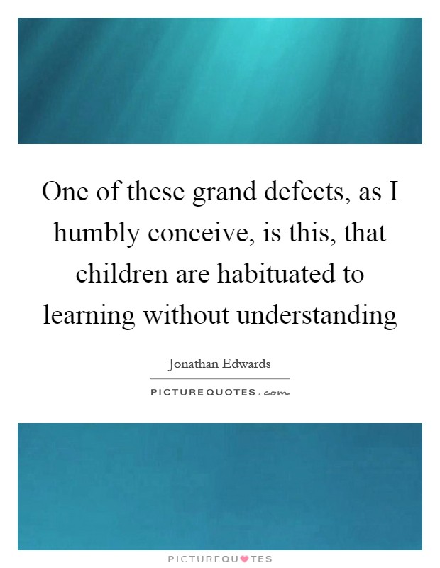 One of these grand defects, as I humbly conceive, is this, that children are habituated to learning without understanding Picture Quote #1