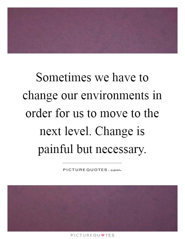 Sometimes we have to change our environments in order for us to move to the next level. Change is painful but necessary Picture Quote #1