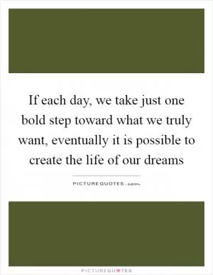 If each day, we take just one bold step toward what we truly want, eventually it is possible to create the life of our dreams Picture Quote #1
