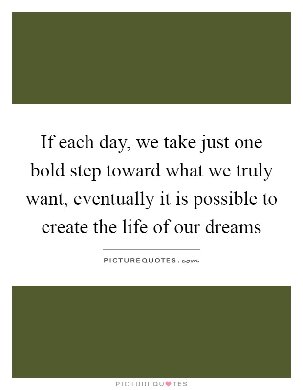 If each day, we take just one bold step toward what we truly want, eventually it is possible to create the life of our dreams Picture Quote #1