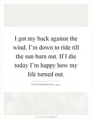 I got my back against the wind, I’m down to ride till the sun burn out. If I die today I’m happy how my life turned out Picture Quote #1