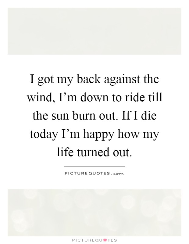 I got my back against the wind, I'm down to ride till the sun burn out. If I die today I'm happy how my life turned out Picture Quote #1