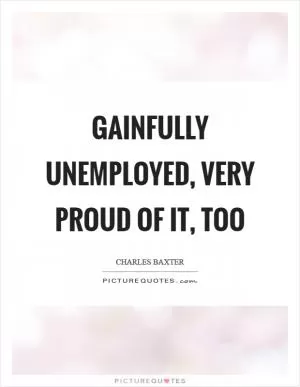 Gainfully unemployed, very proud of it, too Picture Quote #1