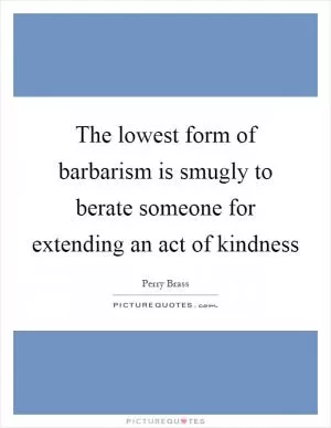 The lowest form of barbarism is smugly to berate someone for extending an act of kindness Picture Quote #1