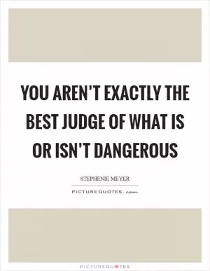 You aren’t exactly the best judge of what is or isn’t dangerous Picture Quote #1