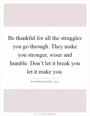 Be thankful for all the struggles you go through. They make you stronger, wiser and humble. Don’t let it break you let it make you Picture Quote #1