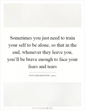 Sometimes you just need to train your self to be alone, so that in the end, whenever they leave you, you’ll be brave enough to face your fears and tears Picture Quote #1
