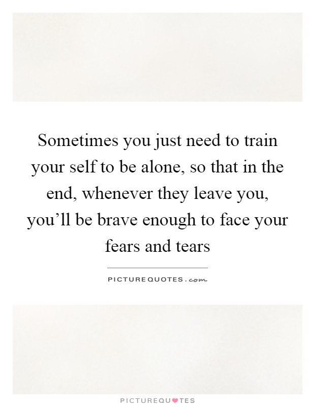 Sometimes you just need to train your self to be alone, so that in the end, whenever they leave you, you'll be brave enough to face your fears and tears Picture Quote #1