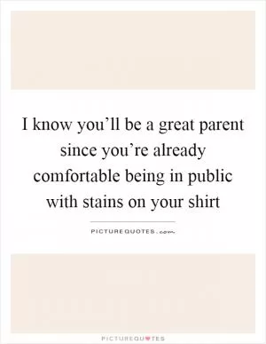 I know you’ll be a great parent since you’re already comfortable being in public with stains on your shirt Picture Quote #1