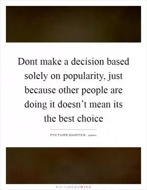 Dont make a decision based solely on popularity, just because other people are doing it doesn’t mean its the best choice Picture Quote #1