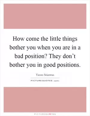 How come the little things bother you when you are in a bad position? They don’t bother you in good positions Picture Quote #1