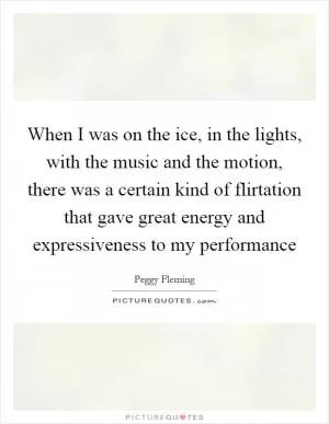 When I was on the ice, in the lights, with the music and the motion, there was a certain kind of flirtation that gave great energy and expressiveness to my performance Picture Quote #1