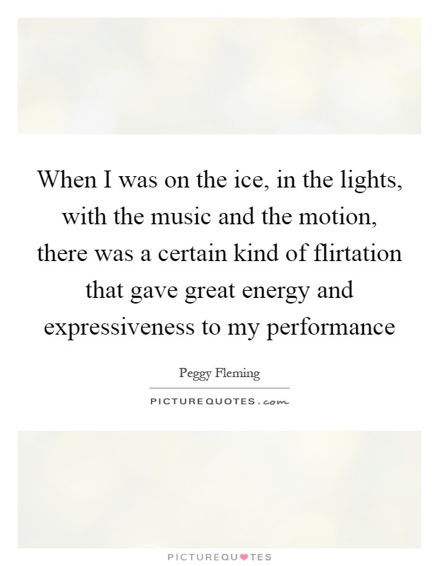 When I was on the ice, in the lights, with the music and the motion, there was a certain kind of flirtation that gave great energy and expressiveness to my performance Picture Quote #1