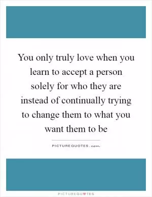You only truly love when you learn to accept a person solely for who they are instead of continually trying to change them to what you want them to be Picture Quote #1