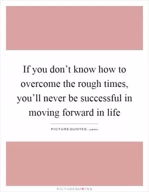 If you don’t know how to overcome the rough times, you’ll never be successful in moving forward in life Picture Quote #1