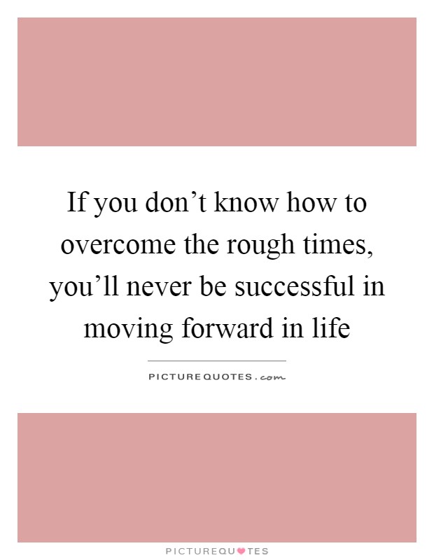 If you don't know how to overcome the rough times, you'll never be successful in moving forward in life Picture Quote #1