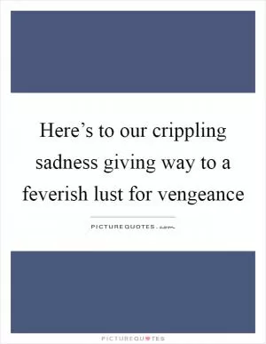 Here’s to our crippling sadness giving way to a feverish lust for vengeance Picture Quote #1