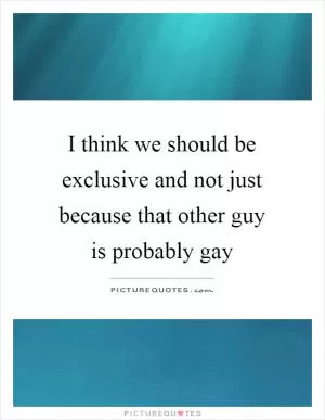 I think we should be exclusive and not just because that other guy is probably gay Picture Quote #1