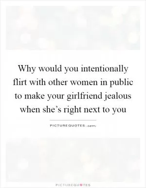 Why would you intentionally flirt with other women in public to make your girlfriend jealous when she’s right next to you Picture Quote #1