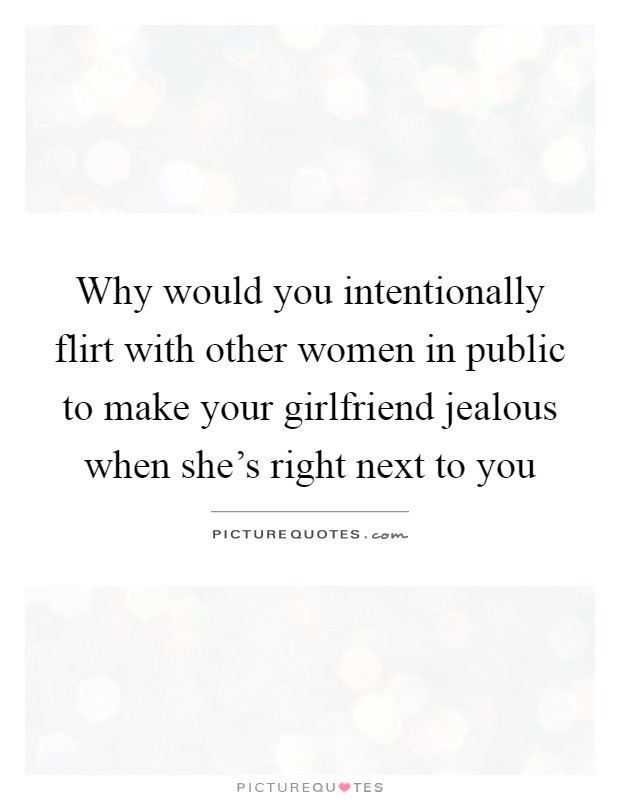 Why would you intentionally flirt with other women in public to make your girlfriend jealous when she's right next to you Picture Quote #1