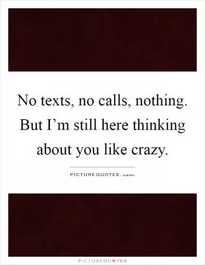 No texts, no calls, nothing. But I’m still here thinking about you like crazy Picture Quote #1