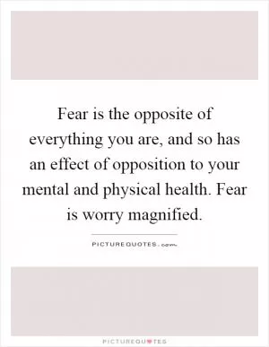 Fear is the opposite of everything you are, and so has an effect of opposition to your mental and physical health. Fear is worry magnified Picture Quote #1