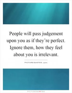 People will pass judgement upon you as if they’re perfect. Ignore them, how they feel about you is irrelevant Picture Quote #1