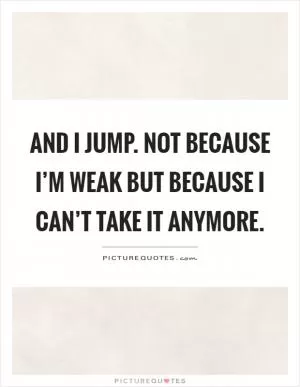 And I jump. Not because I’m weak but because I can’t take it anymore Picture Quote #1