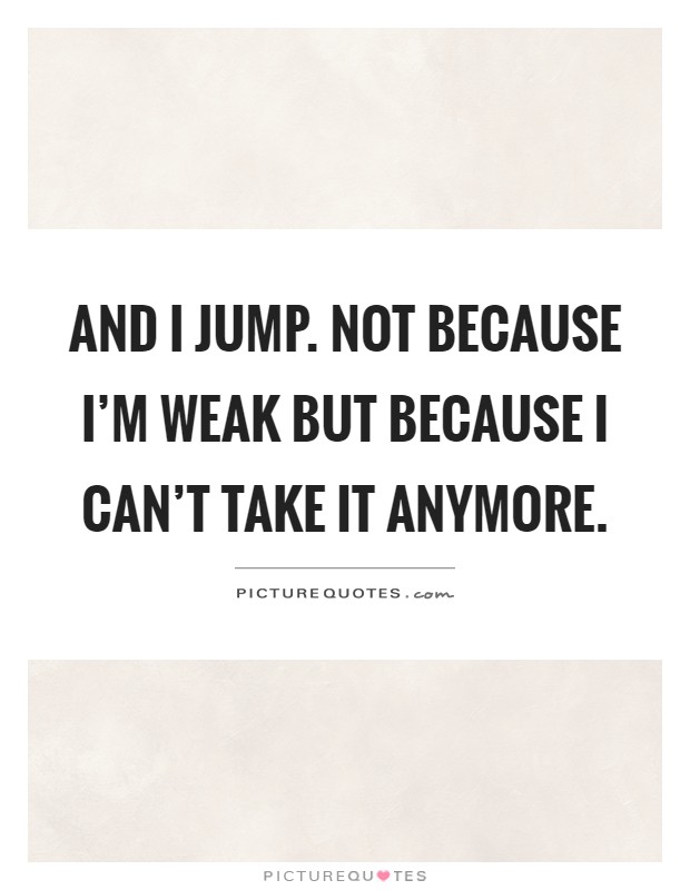 And I jump. Not because I'm weak but because I can't take it anymore Picture Quote #1