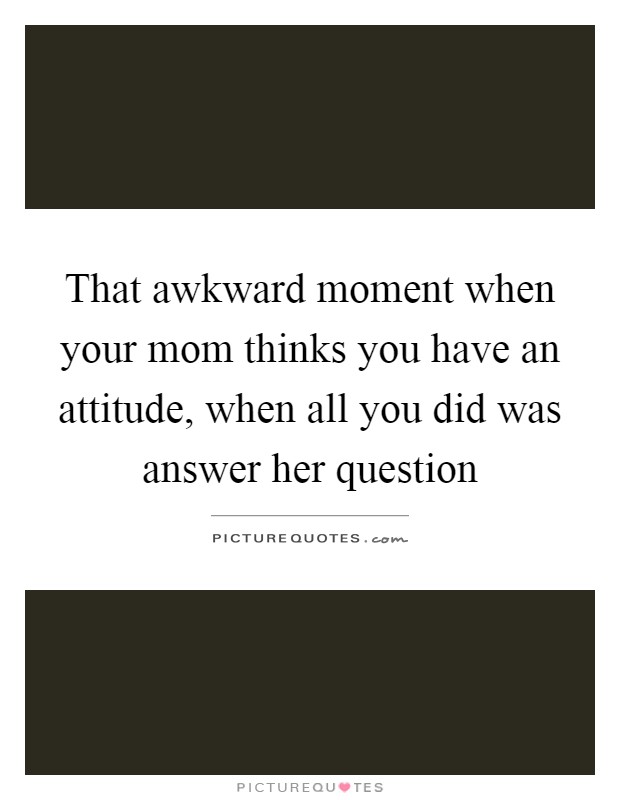 That awkward moment when your mom thinks you have an attitude, when all you did was answer her question Picture Quote #1