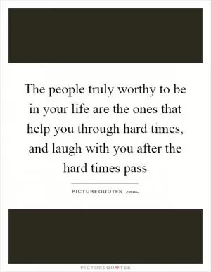 The people truly worthy to be in your life are the ones that help you through hard times, and laugh with you after the hard times pass Picture Quote #1