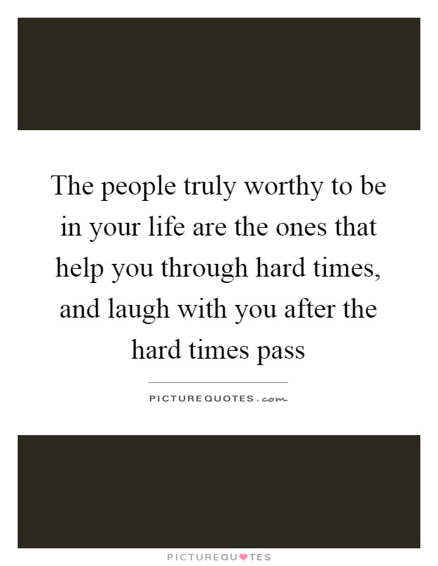 The people truly worthy to be in your life are the ones that help you through hard times, and laugh with you after the hard times pass Picture Quote #1
