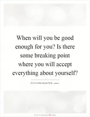 When will you be good enough for you? Is there some breaking point where you will accept everything about yourself? Picture Quote #1