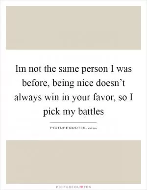 Im not the same person I was before, being nice doesn’t always win in your favor, so I pick my battles Picture Quote #1