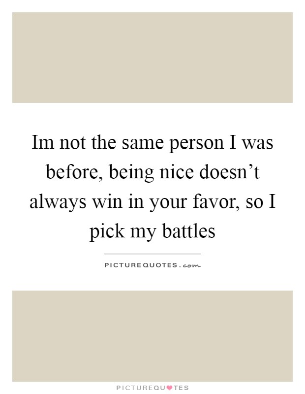 Im not the same person I was before, being nice doesn't always win in your favor, so I pick my battles Picture Quote #1