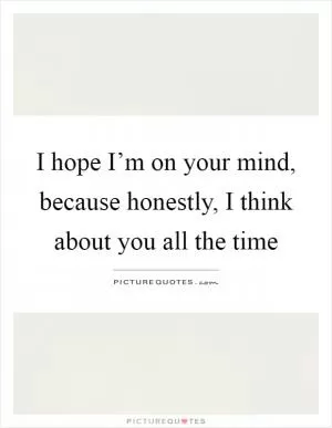 I hope I’m on your mind, because honestly, I think about you all the time Picture Quote #1