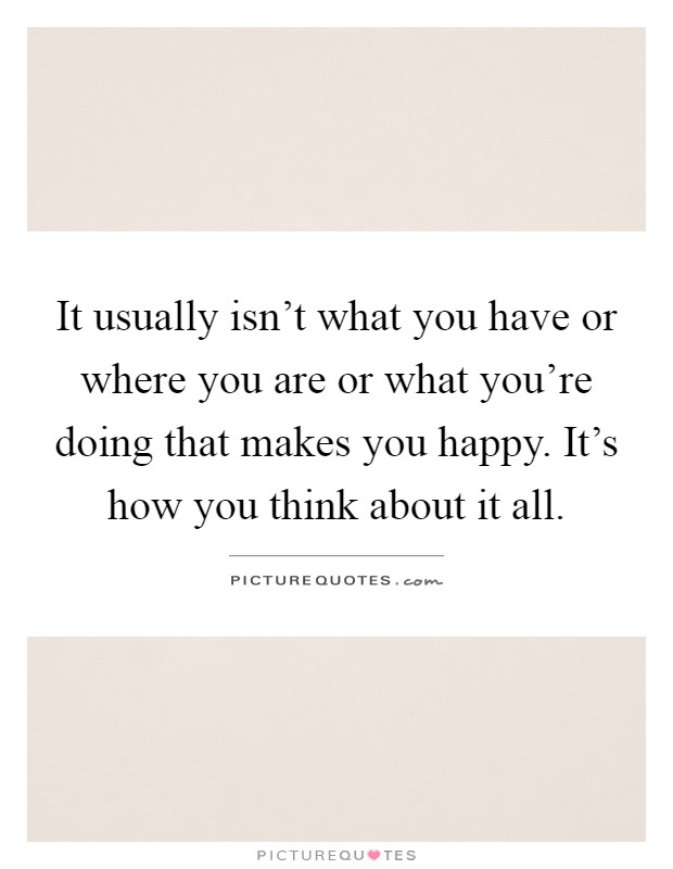 It usually isn't what you have or where you are or what you're doing that makes you happy. It's how you think about it all Picture Quote #1