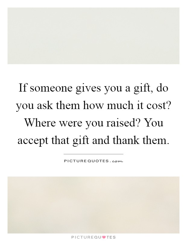 If someone gives you a gift, do you ask them how much it cost? Where were you raised? You accept that gift and thank them Picture Quote #1