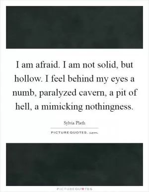 I am afraid. I am not solid, but hollow. I feel behind my eyes a numb, paralyzed cavern, a pit of hell, a mimicking nothingness Picture Quote #1