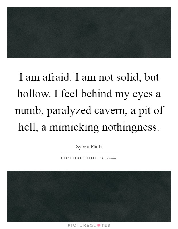 I am afraid. I am not solid, but hollow. I feel behind my eyes a numb, paralyzed cavern, a pit of hell, a mimicking nothingness Picture Quote #1