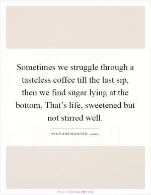 Sometimes we struggle through a tasteless coffee till the last sip, then we find sugar lying at the bottom. That’s life, sweetened but not stirred well Picture Quote #1