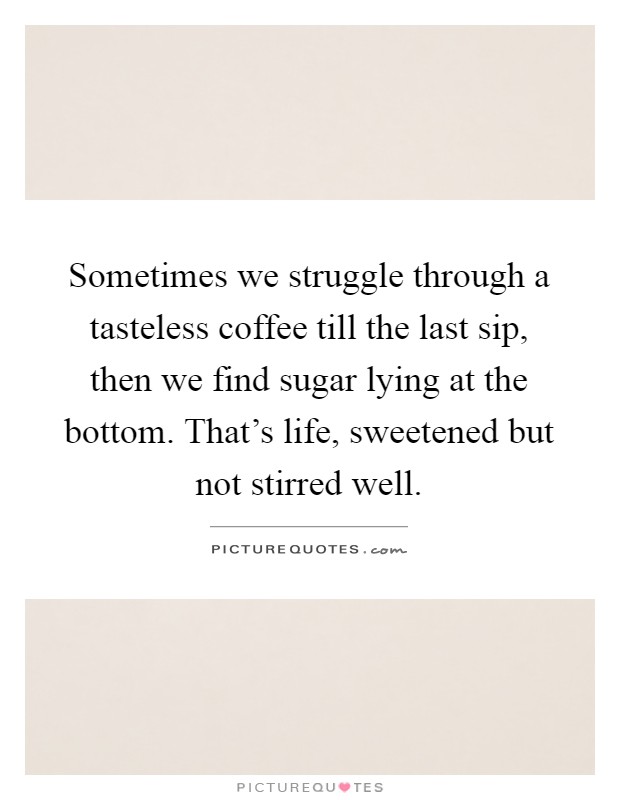 Sometimes we struggle through a tasteless coffee till the last sip, then we find sugar lying at the bottom. That's life, sweetened but not stirred well Picture Quote #1