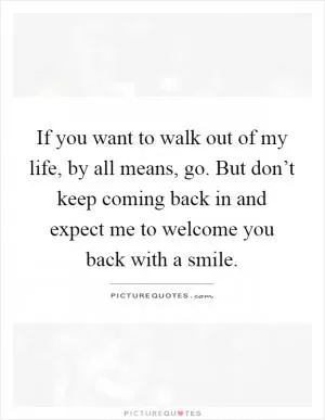 If you want to walk out of my life, by all means, go. But don’t keep coming back in and expect me to welcome you back with a smile Picture Quote #1