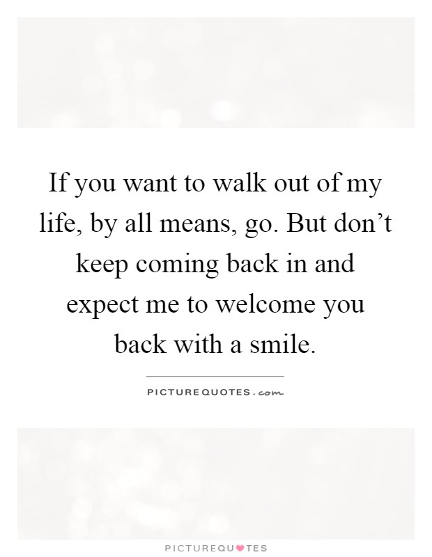 If you want to walk out of my life, by all means, go. But don't keep coming back in and expect me to welcome you back with a smile Picture Quote #1
