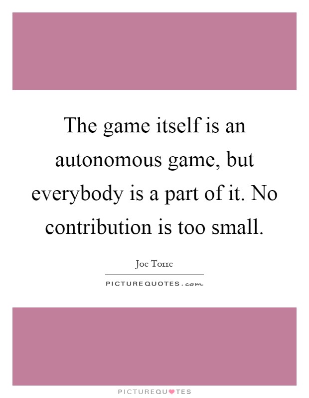 The game itself is an autonomous game, but everybody is a part of it. No contribution is too small Picture Quote #1