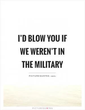 I’d blow you if we weren’t in the military Picture Quote #1