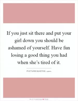 If you just sit there and put your girl down you should be ashamed of yourself. Have fun losing a good thing you had when she’s tired of it Picture Quote #1