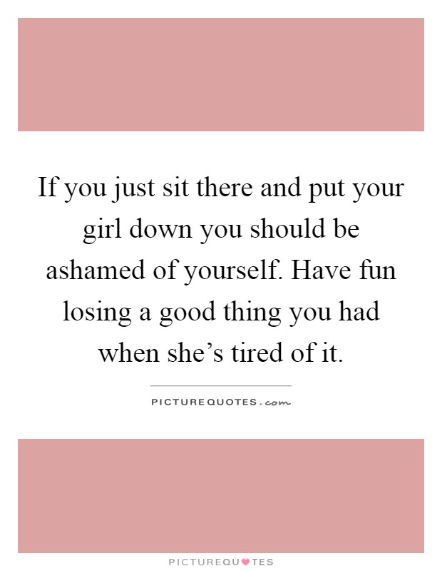 If you just sit there and put your girl down you should be ashamed of yourself. Have fun losing a good thing you had when she's tired of it Picture Quote #1